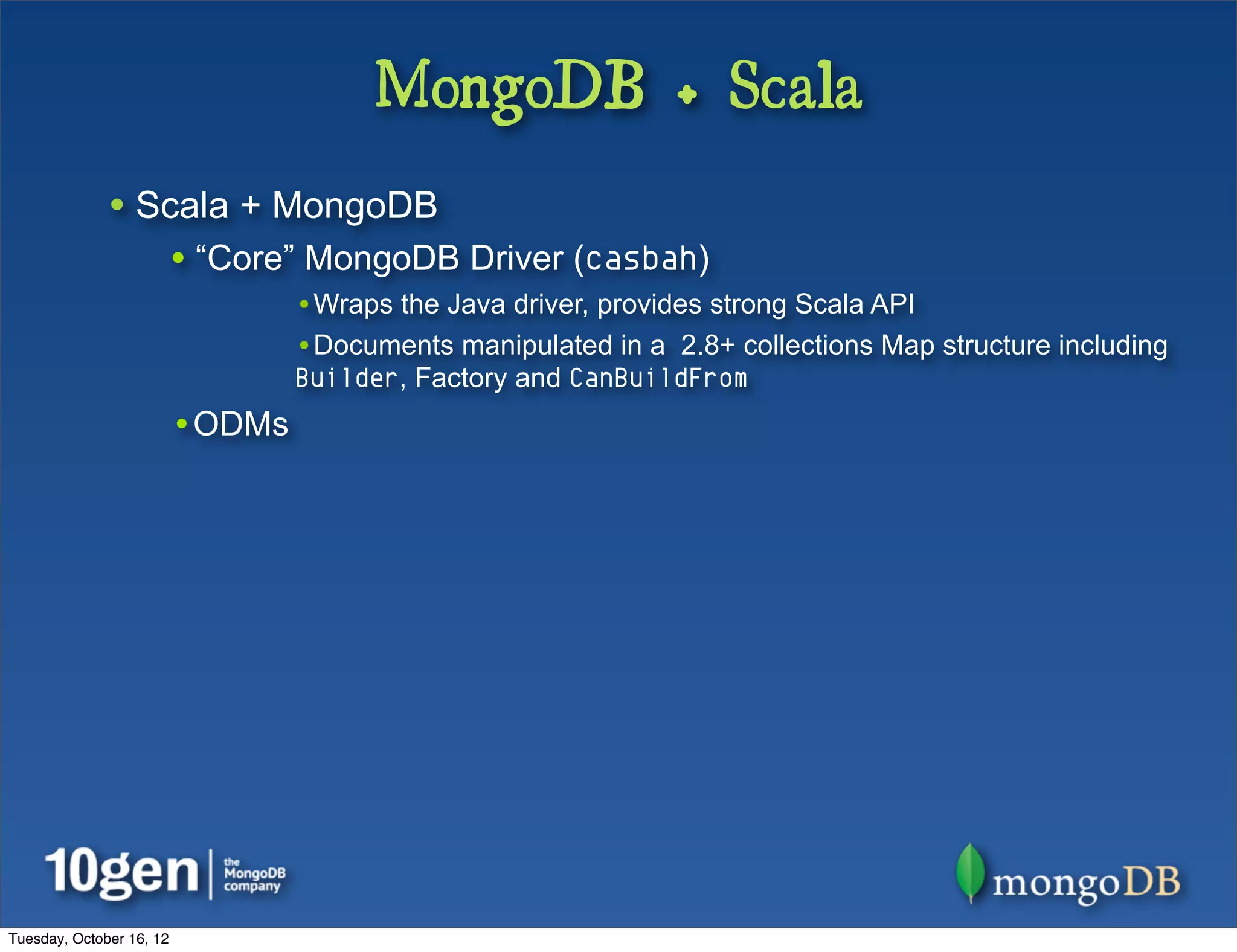 MongoDB + Scala
              • Scala + MongoDB
                          • “Core” MongoDB Driver (casbah)
                                  •Wraps the Java driver, provides strong Scala API
                                  •Documents manipulated in a 2.8+ collections Map structure including
                                  Builder, Factory and CanBuildFrom
                          •ODMs




Tuesday, October 16, 12
 