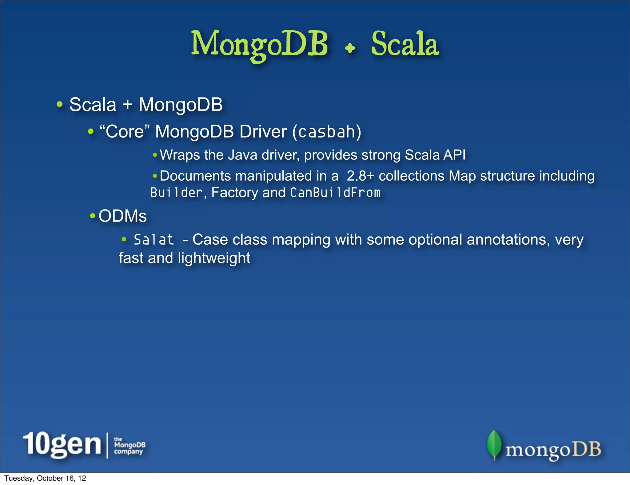 MongoDB + Scala
              • Scala + MongoDB
                          • “Core” MongoDB Driver (casbah)
                                  •Wraps the Java driver, provides strong Scala API
                                  •Documents manipulated in a 2.8+ collections Map structure including
                                  Builder, Factory and CanBuildFrom
                          •ODMs
                             • Salat - Case class mapping with some optional annotations, very
                             fast and lightweight




Tuesday, October 16, 12
 
