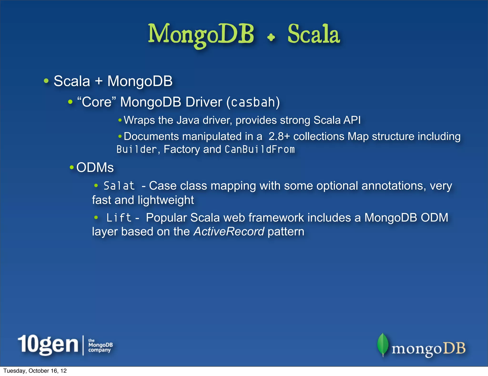 MongoDB + Scala
              • Scala + MongoDB
                          • “Core” MongoDB Driver (casbah)
                                  •Wraps the Java driver, provides strong Scala API
                                  •Documents manipulated in a 2.8+ collections Map structure including
                                  Builder, Factory and CanBuildFrom
                          •ODMs
                             • Salat - Case class mapping with some optional annotations, very
                             fast and lightweight
                             • Lift - Popular Scala web framework includes a MongoDB ODM
                             layer based on the ActiveRecord pattern




Tuesday, October 16, 12
 