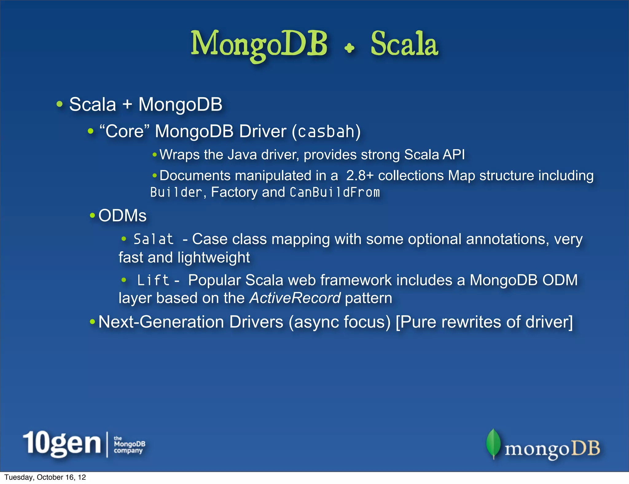 MongoDB + Scala
              • Scala + MongoDB
                          • “Core” MongoDB Driver (casbah)
                                  •Wraps the Java driver, provides strong Scala API
                                  •Documents manipulated in a 2.8+ collections Map structure including
                                  Builder, Factory and CanBuildFrom
                          •ODMs
                              • Salat - Case class mapping with some optional annotations, very
                              fast and lightweight
                              • Lift - Popular Scala web framework includes a MongoDB ODM
                              layer based on the ActiveRecord pattern
                          •Next-Generation Drivers (async focus) [Pure rewrites of driver]




Tuesday, October 16, 12
 