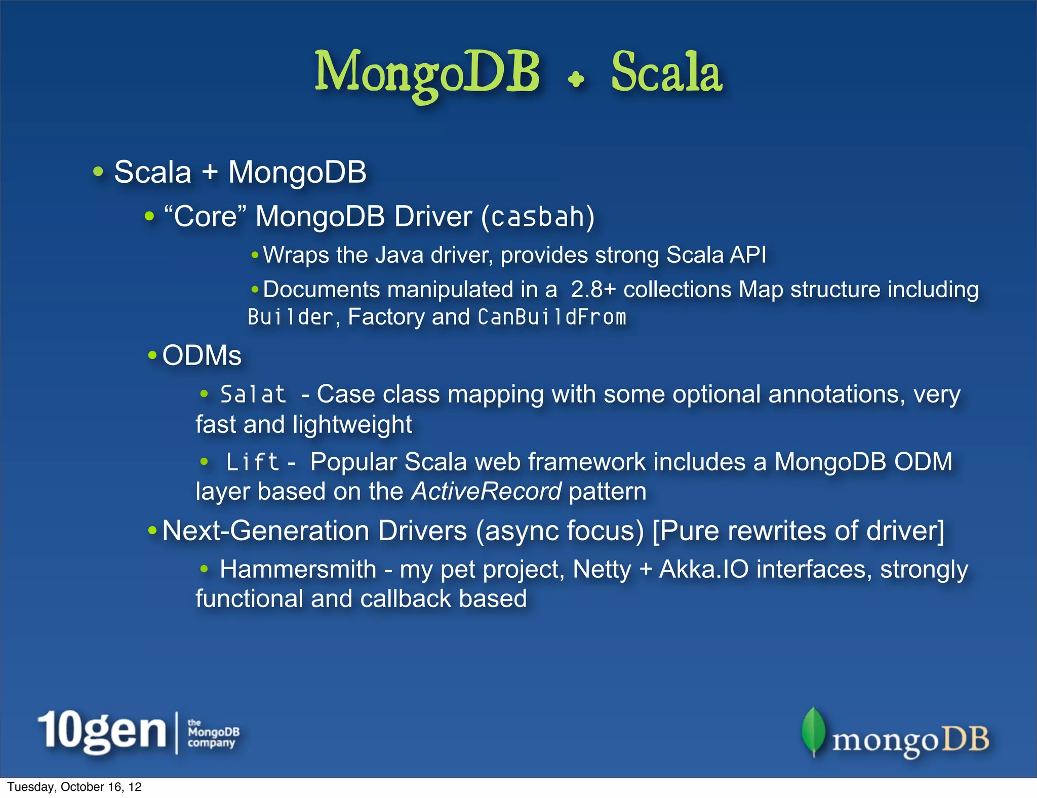 MongoDB + Scala
              • Scala + MongoDB
                          • “Core” MongoDB Driver (casbah)
                                  •Wraps the Java driver, provides strong Scala API
                                  •Documents manipulated in a 2.8+ collections Map structure including
                                  Builder, Factory and CanBuildFrom
                          •ODMs
                              • Salat - Case class mapping with some optional annotations, very
                              fast and lightweight
                              • Lift - Popular Scala web framework includes a MongoDB ODM
                              layer based on the ActiveRecord pattern
                          •Next-Generation Drivers (async focus) [Pure rewrites of driver]
                              • Hammersmith - my pet project, Netty + Akka.IO interfaces, strongly
                              functional and callback based




Tuesday, October 16, 12
 