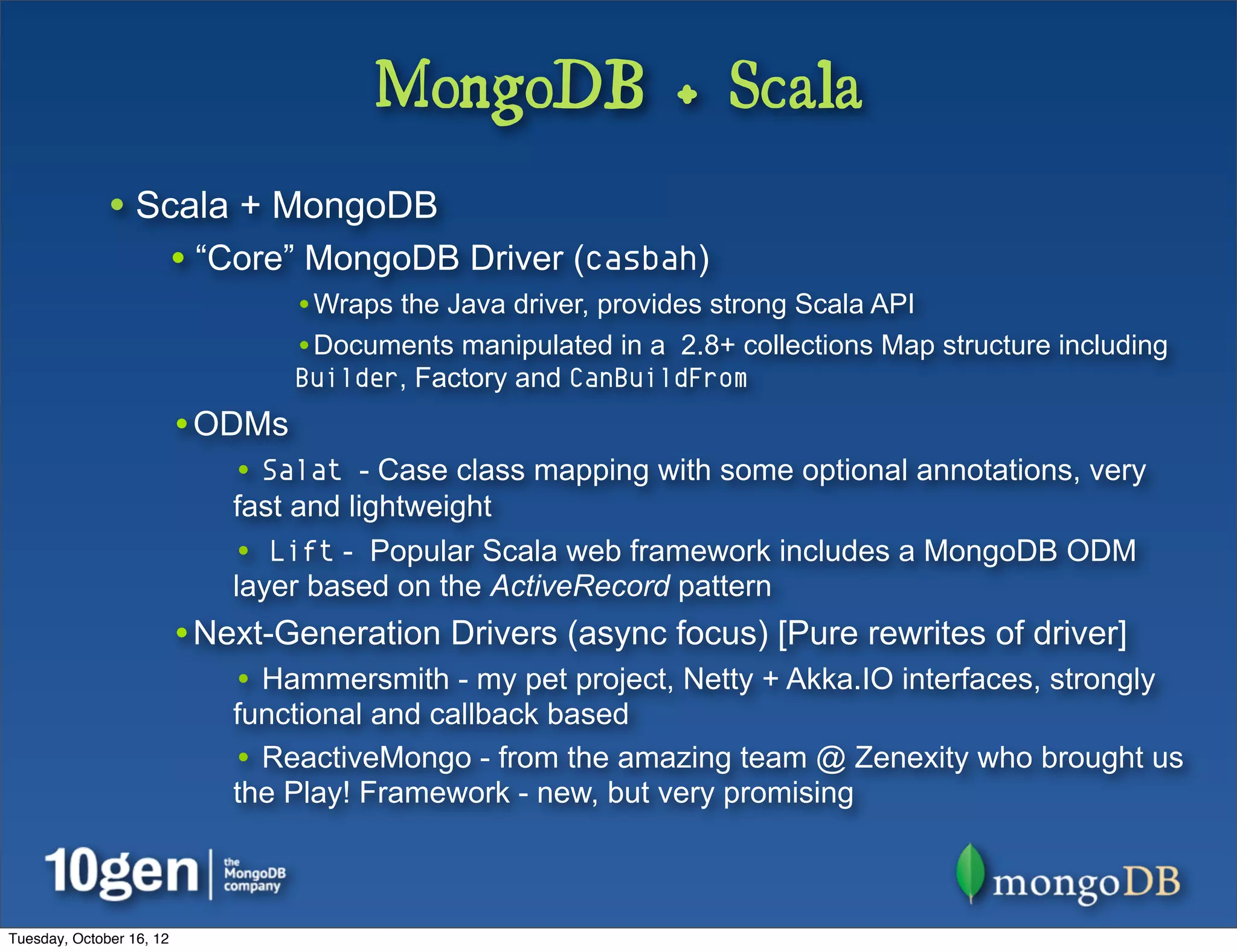 MongoDB + Scala
              • Scala + MongoDB
                          • “Core” MongoDB Driver (casbah)
                                  •Wraps the Java driver, provides strong Scala API
                                  •Documents manipulated in a 2.8+ collections Map structure including
                                  Builder, Factory and CanBuildFrom
                          •ODMs
                              • Salat - Case class mapping with some optional annotations, very
                              fast and lightweight
                              • Lift - Popular Scala web framework includes a MongoDB ODM
                              layer based on the ActiveRecord pattern
                          •Next-Generation Drivers (async focus) [Pure rewrites of driver]
                              • Hammersmith - my pet project, Netty + Akka.IO interfaces, strongly
                              functional and callback based
                              • ReactiveMongo - from the amazing team @ Zenexity who brought us
                              the Play! Framework - new, but very promising



Tuesday, October 16, 12
 