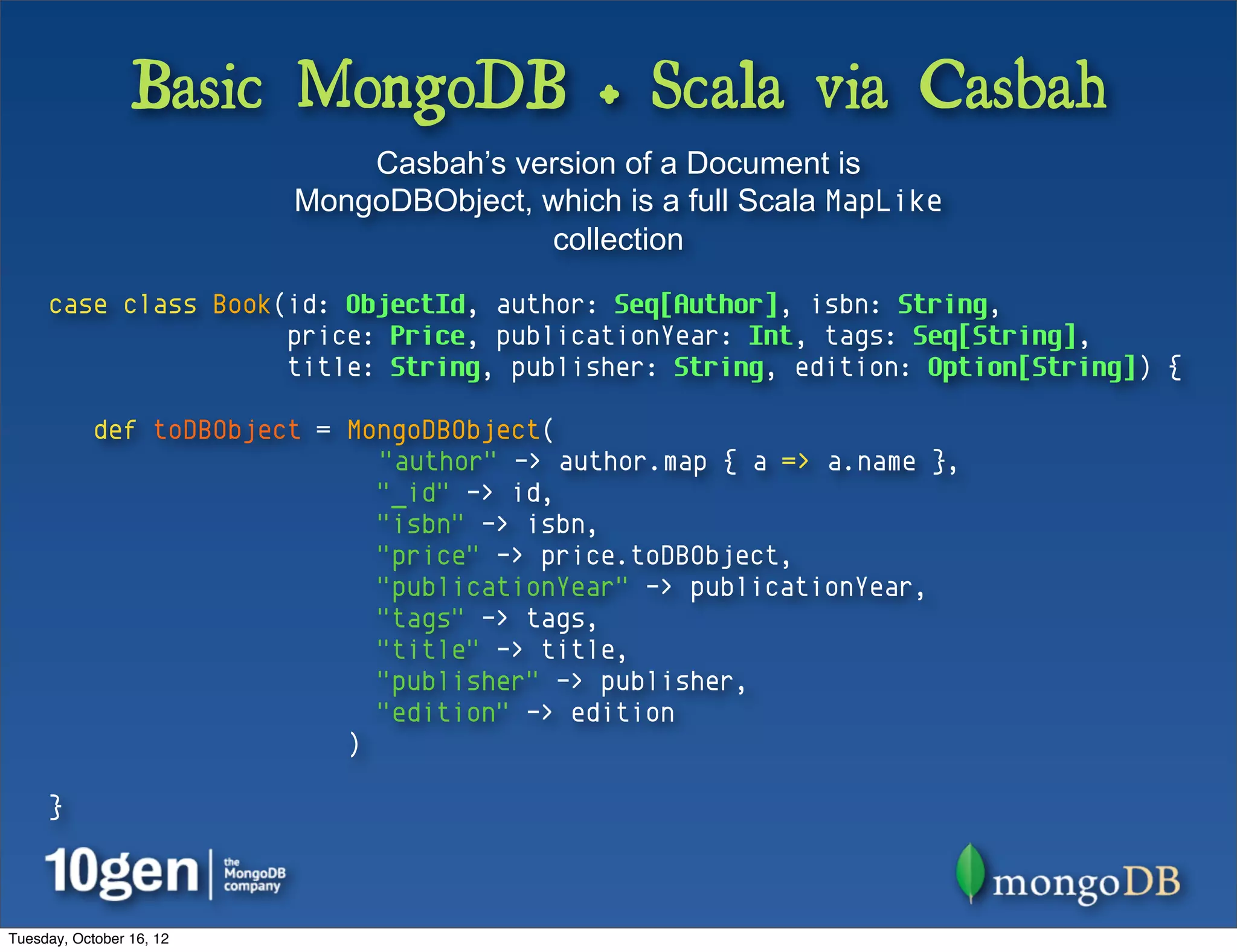 Basic MongoDB + Scala via Casbah
                              Casbah’s version of a Document is
                          MongoDBObject, which is a full Scala MapLike
                                         collection

     case class Book(id: ObjectId, author: Seq[Author], isbn: String,
                     price: Price, publicationYear: Int, tags: Seq[String],
                     title: String, publisher: String, edition: Option[String]) {

            def toDBObject = MongoDBObject(
                               "author" -> author.map { a => a.name },
                               "_id" -> id,
                               "isbn" -> isbn,
                               "price" -> price.toDBObject,
                               "publicationYear" -> publicationYear,
                               "tags" -> tags,
                               "title" -> title,
                               "publisher" -> publisher,
                               "edition" -> edition
                             )

     }



Tuesday, October 16, 12
 