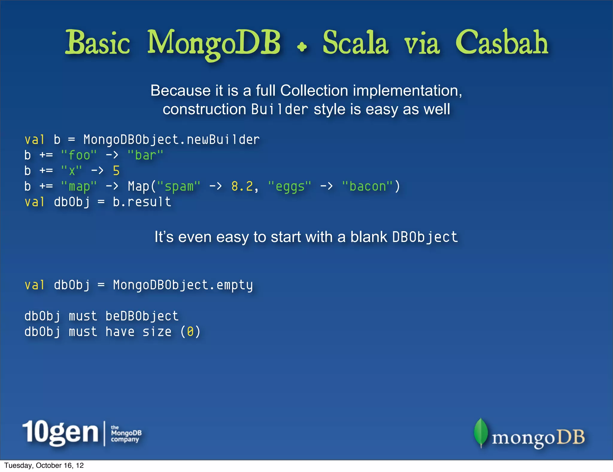 Basic MongoDB + Scala via Casbah
                          Because it is a full Collection implementation,
                           construction Builder style is easy as well
     val b = MongoDBObject.newBuilder
     b += "foo" -> "bar"
     b += "x" -> 5
     b += "map" -> Map("spam" -> 8.2, "eggs" -> "bacon")
     val dbObj = b.result

                          It’s even easy to start with a blank DBObject


     val dbObj = MongoDBObject.empty

     dbObj must beDBObject
     dbObj must have size (0)




Tuesday, October 16, 12
 