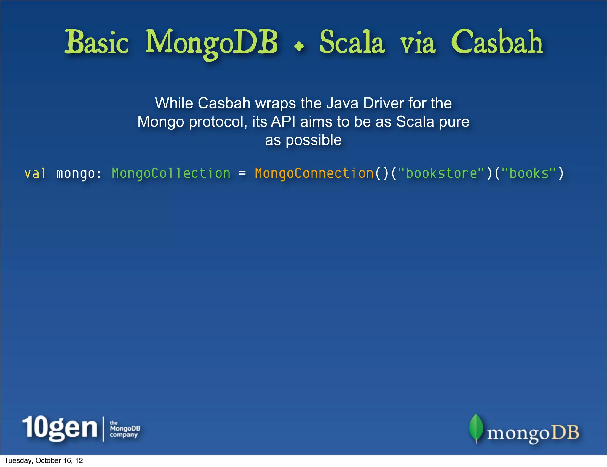 Basic MongoDB + Scala via Casbah
                            While Casbah wraps the Java Driver for the
                          Mongo protocol, its API aims to be as Scala pure
                                             as possible

     val mongo: MongoCollection = MongoConnection()("bookstore")("books")




Tuesday, October 16, 12
 