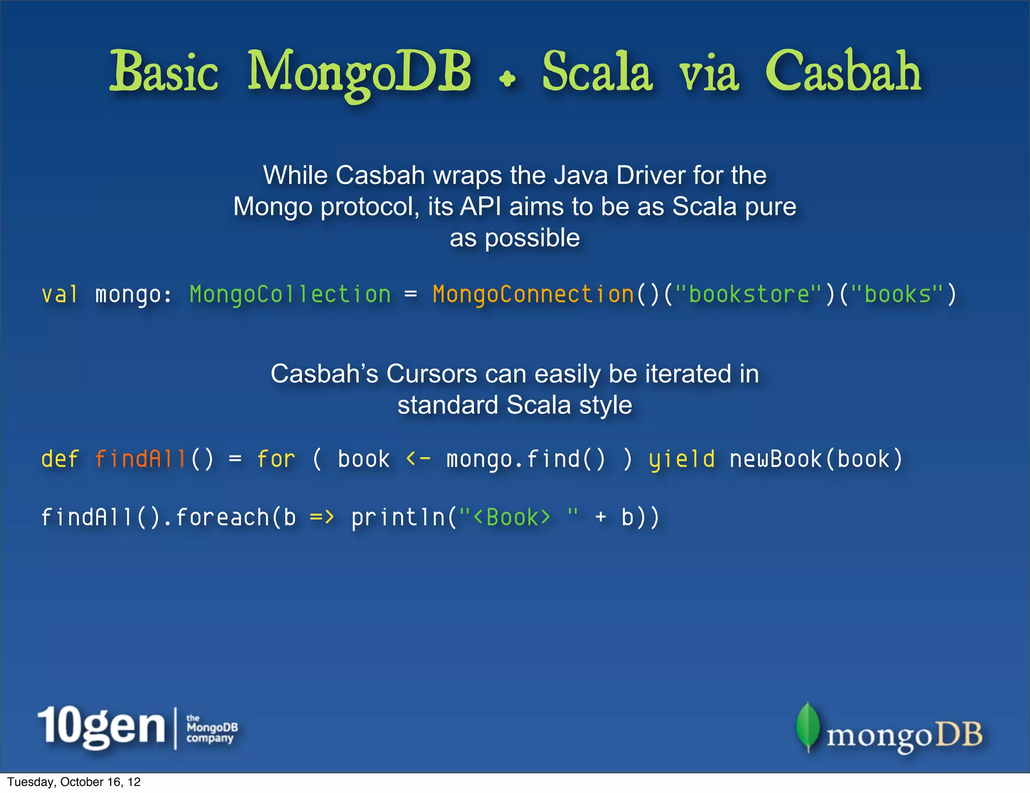 Basic MongoDB + Scala via Casbah
                            While Casbah wraps the Java Driver for the
                          Mongo protocol, its API aims to be as Scala pure
                                             as possible

     val mongo: MongoCollection = MongoConnection()("bookstore")("books")


                             Casbah’s Cursors can easily be iterated in
                                       standard Scala style

     def findAll() = for ( book <- mongo.find() ) yield newBook(book)

     findAll().foreach(b => println("<Book> " + b))




Tuesday, October 16, 12
 