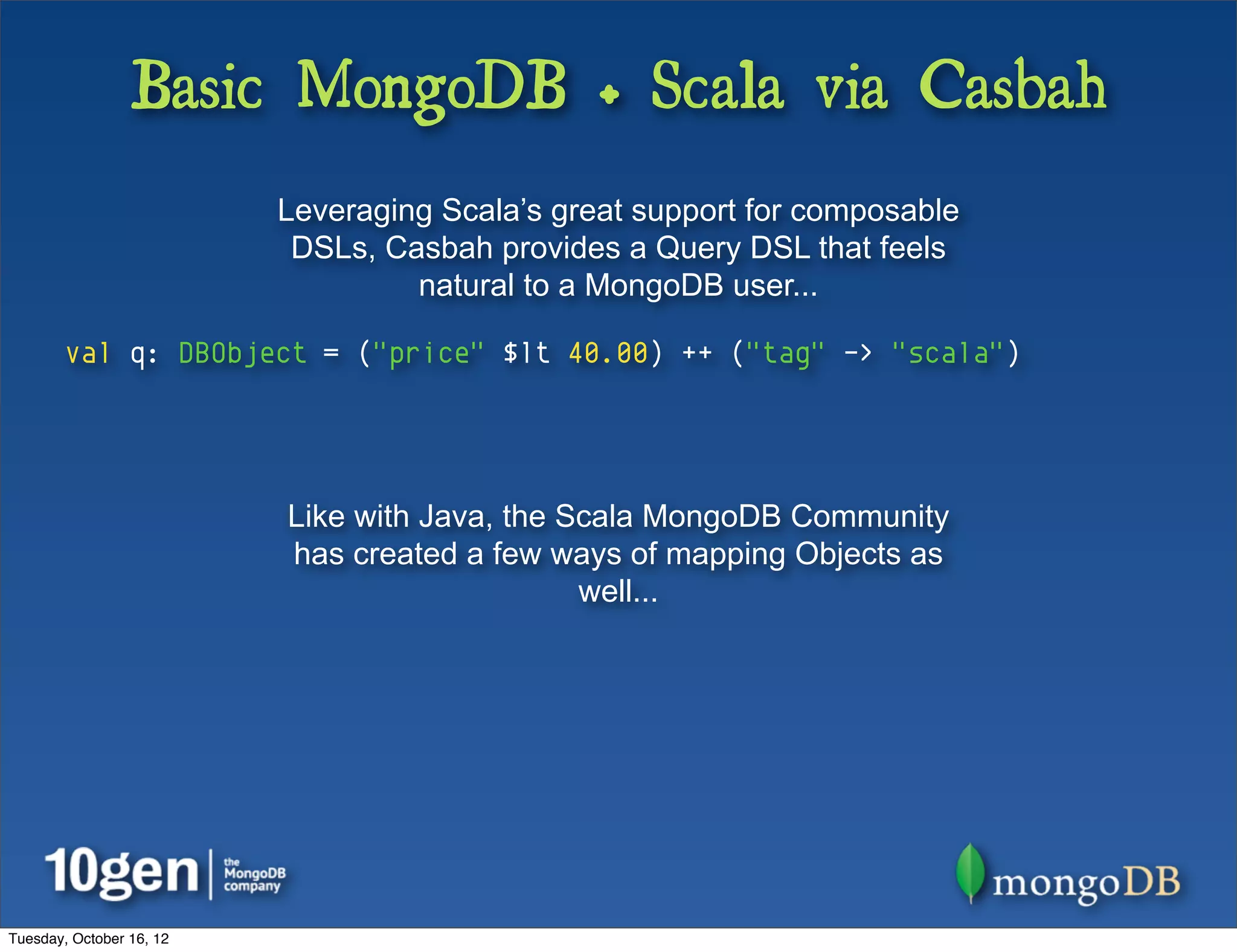 Basic MongoDB + Scala via Casbah
                          Leveraging Scala’s great support for composable
                           DSLs, Casbah provides a Query DSL that feels
                                   natural to a MongoDB user...

        val q: DBObject = ("price" $lt 40.00) ++ ("tag" -> "scala")




                          Like with Java, the Scala MongoDB Community
                          has created a few ways of mapping Objects as
                                               well...




Tuesday, October 16, 12
 