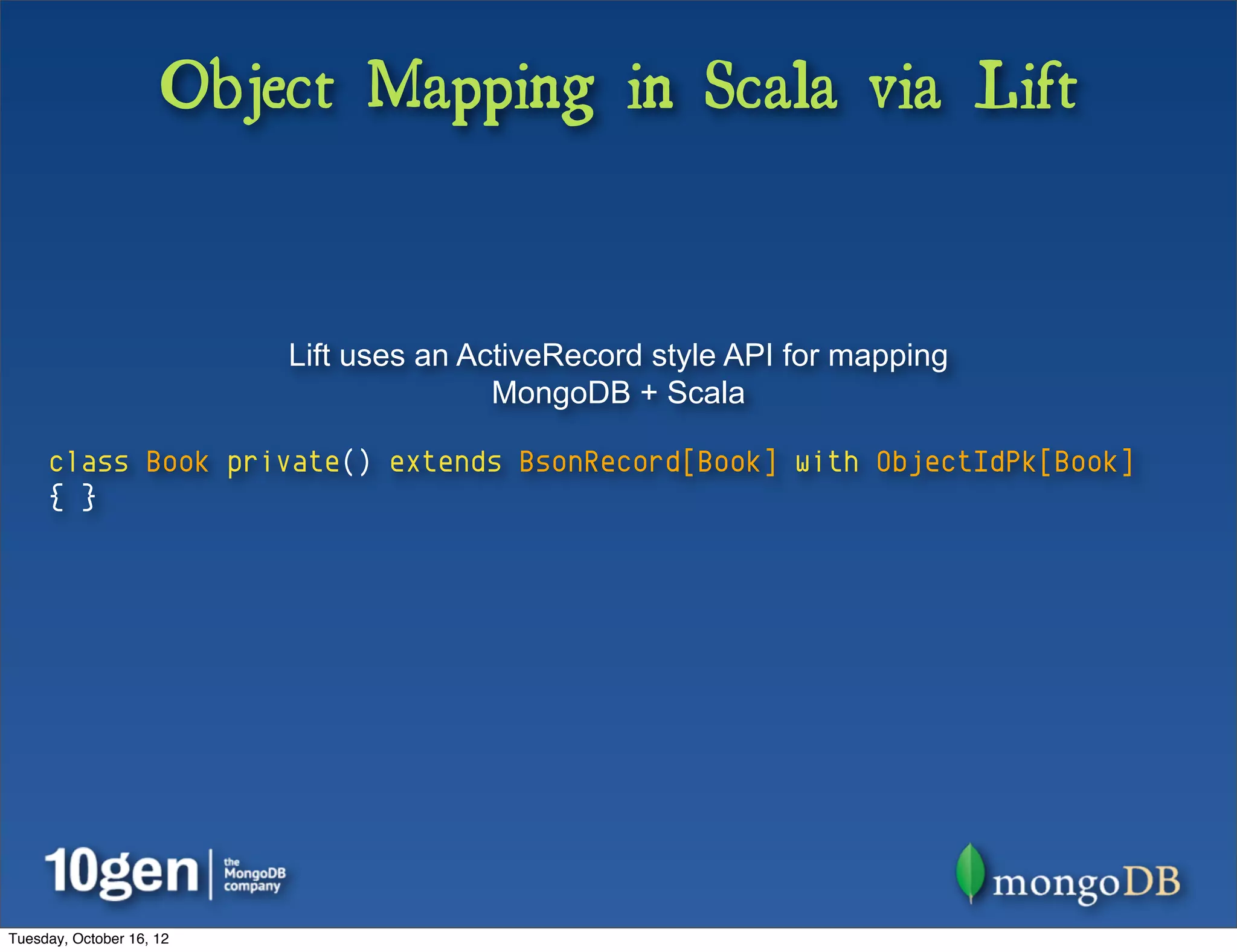 Object Mapping in Scala via Lift


                          Lift uses an ActiveRecord style API for mapping
                                         MongoDB + Scala

     class Book private() extends BsonRecord[Book] with ObjectIdPk[Book]
     { }




Tuesday, October 16, 12
 
