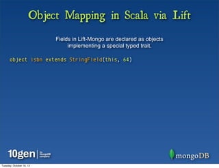 Object Mapping in Scala via Lift
                          Fields in Lift-Mongo are declared as objects
                               implementing a special typed trait.

      object isbn extends StringField(this, 64)




Tuesday, October 16, 12
 