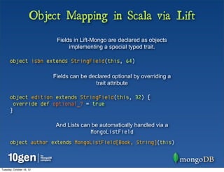 Object Mapping in Scala via Lift
                           Fields in Lift-Mongo are declared as objects
                                implementing a special typed trait.

      object isbn extends StringField(this, 64)

                          Fields can be declared optional by overriding a
                                          trait attribute

      object edition extends StringField(this, 32) {
        override def optional_? = true
      }

                           And Lists can be automatically handled via a
                                        MongoListField
      object author extends MongoListField[Book, String](this)



Tuesday, October 16, 12
 