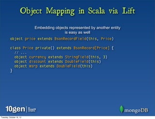 Object Mapping in Scala via Lift
                          Embedding objects represented by another entity
                                         is easy as well
          object price extends BsonRecordField(this, Price)

          class Price private() extends BsonRecord[Price] {
            // ...
            object currency extends StringField(this, 3)
            object discount extends DoubleField(this)
            object msrp extends DoubleField(this)
          }




Tuesday, October 16, 12
 