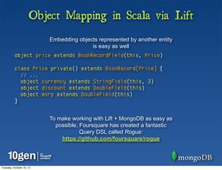 Object Mapping in Scala via Lift
                          Embedding objects represented by another entity
                                         is easy as well
          object price extends BsonRecordField(this, Price)

          class Price private() extends BsonRecord[Price] {
            // ...
            object currency extends StringField(this, 3)
            object discount extends DoubleField(this)
            object msrp extends DoubleField(this)
          }


                          To make working with Lift + MongoDB as easy as
                            possible, Foursquare has created a fantastic
                                      Query DSL called Rogue:
                              https://github.com/foursquare/rogue




Tuesday, October 16, 12
 