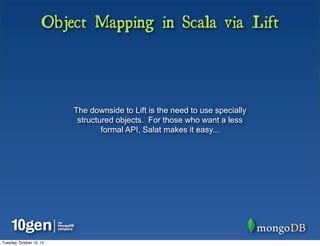 Object Mapping in Scala via Lift



                          The downside to Lift is the need to use specially
                           structured objects. For those who want a less
                                  formal API, Salat makes it easy...




Tuesday, October 16, 12
 