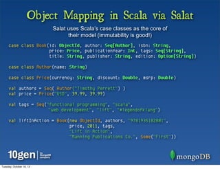 Object Mapping in Scala via Salat
                          Salat uses Scala’s case classes as the core of
                                their model (immutability is good!)
     case class Book(id: ObjectId, author: Seq[Author], isbn: String,
                     price: Price, publicationYear: Int, tags: Seq[String],
                     title: String, publisher: String, edition: Option[String])

     case class Author(name: String)

     case class Price(currency: String, discount: Double, msrp: Double)

     val authors = Seq( Author("Timothy Perrett") )
     val price = Price("USD", 39.99, 39.99)

     val tags = Seq("functional programming", "scala",
                     "web development", "lift", "#legendofklang")

     val liftInAction = Book(new ObjectId, authors, "9781935182801",
                             price, 2011, tags,
                             "Lift in Action",
                             "Manning Publications Co.", Some("First"))




Tuesday, October 16, 12
 