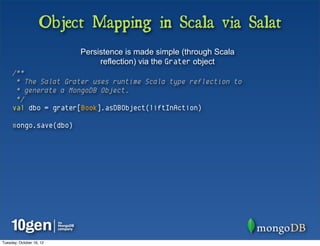 Object Mapping in Scala via Salat
                          Persistence is made simple (through Scala
                               reflection) via the Grater object
     /**
      * The Salat Grater uses runtime Scala type reflection to
      * generate a MongoDB Object.
      */
     val dbo = grater[Book].asDBObject(liftInAction)

     mongo.save(dbo)




Tuesday, October 16, 12
 