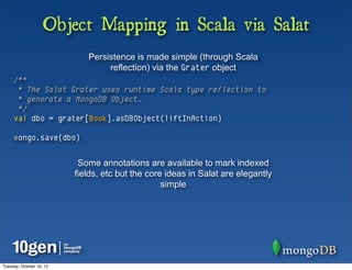 Object Mapping in Scala via Salat
                             Persistence is made simple (through Scala
                                  reflection) via the Grater object
     /**
      * The Salat Grater uses runtime Scala type reflection to
      * generate a MongoDB Object.
      */
     val dbo = grater[Book].asDBObject(liftInAction)

     mongo.save(dbo)


                           Some annotations are available to mark indexed
                          fields, etc but the core ideas in Salat are elegantly
                                                  simple




Tuesday, October 16, 12
 