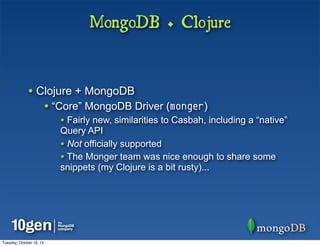 MongoDB + Clojure


              • Clojure + MongoDB
                          • “Core” MongoDB Driver (monger)
                             • Fairly new, similarities to Casbah, including a “native”
                             Query API
                             • Not officially supported
                             • The Monger team was nice enough to share some
                             snippets (my Clojure is a bit rusty)...




Tuesday, October 16, 12
 