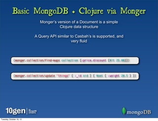 Basic MongoDB + Clojure via Monger
                             Monger’s version of a Document is a simple
                                       Clojure data structure

                          A Query API similar to Casbah’s is supported, and
                                               very fluid



             (monger.collection/find-maps collection {:price.discount {$lt 25.00}})




             (monger.collection/update "things" { :_id oid } { $set { :weight 20.5 } })




Tuesday, October 16, 12
 