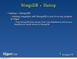 MongoDB + Hadoop
              • Hadoop + MongoDB
                          • Hadoop integration with MongoDB is one of my key projects
                          at 10gen
                             • Feed MongoDB data directly (“live”) into MapReduce jobs & save
                             MapReduce results directly to MongoDB




Tuesday, October 16, 12
 