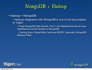 MongoDB + Hadoop
              • Hadoop + MongoDB
                          • Hadoop integration with MongoDB is one of my key projects
                          at 10gen
                             • Feed MongoDB data directly (“live”) into MapReduce jobs & save
                             MapReduce results directly to MongoDB
                             • Coming Soon: Read/Write “archived BSON” (basically, MongoDB
                             Backup Files)




Tuesday, October 16, 12
 