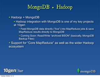 MongoDB + Hadoop
              • Hadoop + MongoDB
                          • Hadoop integration with MongoDB is one of my key projects
                          at 10gen
                             • Feed MongoDB data directly (“live”) into MapReduce jobs & save
                             MapReduce results directly to MongoDB
                             • Coming Soon: Read/Write “archived BSON” (basically, MongoDB
                             Backup Files)
              • Support for “Core MapReduce” as well as the wider Hadoop
              ecosystem




Tuesday, October 16, 12
 