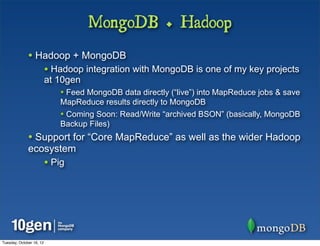 MongoDB + Hadoop
              • Hadoop + MongoDB
                          • Hadoop integration with MongoDB is one of my key projects
                          at 10gen
                              • Feed MongoDB data directly (“live”) into MapReduce jobs & save
                              MapReduce results directly to MongoDB
                              • Coming Soon: Read/Write “archived BSON” (basically, MongoDB
                              Backup Files)
              • Support for “Core MapReduce” as well as the wider Hadoop
              ecosystem
                          • Pig




Tuesday, October 16, 12
 