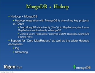 MongoDB + Hadoop
              • Hadoop + MongoDB
                          • Hadoop integration with MongoDB is one of my key projects
                          at 10gen
                             • Feed MongoDB data directly (“live”) into MapReduce jobs & save
                             MapReduce results directly to MongoDB
                             • Coming Soon: Read/Write “archived BSON” (basically, MongoDB
                             Backup Files)
              • Support for “Core MapReduce” as well as the wider Hadoop
              ecosystem
                          • Pig
                          • Streaming




Tuesday, October 16, 12
 