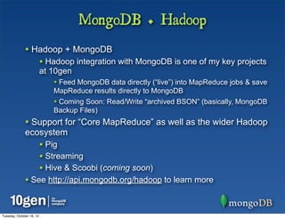 MongoDB + Hadoop
              • Hadoop + MongoDB
                          • Hadoop integration with MongoDB is one of my key projects
                          at 10gen
                             • Feed MongoDB data directly (“live”) into MapReduce jobs & save
                             MapReduce results directly to MongoDB
                             • Coming Soon: Read/Write “archived BSON” (basically, MongoDB
                             Backup Files)
              • Support for “Core MapReduce” as well as the wider Hadoop
              ecosystem
                          • Pig
                          • Streaming
                          • Hive & Scoobi (coming soon)
              • See http://api.mongodb.org/hadoop to learn more


Tuesday, October 16, 12
 