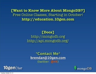 [Want to Know More About MongoDB?]
                   Free Online Classes, Starting in October!
                        http://education.10gen.com


                                   [Docs]
                             http://mongodb.org
                           http://api.mongodb.org/


                                *Contact Me*
                             brendan@10gen.com
                                 (twitter: @rit)


Tuesday, October 16, 12
 
