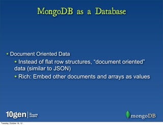 MongoDB as a Database



     • Document Oriented Data
              • Instead of flat row structures, “document oriented”
              data (similar to JSON)
              • Rich: Embed other documents and arrays as values




Tuesday, October 16, 12
 