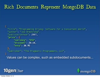 Rich Documents Represent MongoDB Data


       {
            “title”: “Programming Erlang: Software for a Concurrent World”,
            “author”: “Joe Armstrong”,
            “publicationYear”: 2007,
            “price”: {
                 "currency": "USD",
                 "discount": 24.14,
                 "msrp": 36.95
            },
            “publisher”: “The Pragmatic Programmers, LLC”,
       }
           Values can be complex, such as embedded subdocuments...




Tuesday, October 16, 12
 