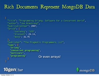 Rich Documents Represent MongoDB Data
       {
            “title”: “Programming Erlang: Software for a Concurrent World”,
            “author”: “Joe Armstrong”,
            “publicationYear”: 2007,
            “price”: {
                  "currency": "USD",
                  "discount": 24.14,
                  "msrp": 36.95
            },
            “publisher”: “The Pragmatic Programmers, LLC”,
            “tags”: [
               “erlang”,
               “concurrent programming”,
               “multicore”,
               “programming”
            ]
                                      Or even arrays!
       }




Tuesday, October 16, 12
 