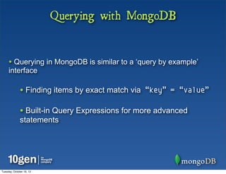 Querying with MongoDB


     • Querying in MongoDB is similar to a ‘query by example’
     interface

              • Finding items by exact match via “key” = “value”

              • Built-in Query Expressions for more advanced
              statements




Tuesday, October 16, 12
 