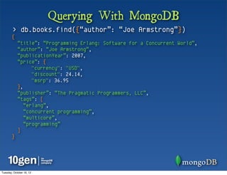 Querying With MongoDB
        > db.books.find({“author”: “Joe Armstrong”})
       {
            “title”: “Programming Erlang: Software for a Concurrent World”,
            “author”: “Joe Armstrong”,
            “publicationYear”: 2007,
            “price”: {
                  "currency": "USD",
                  "discount": 24.14,
                  "msrp": 36.95
            },
            “publisher”: “The Pragmatic Programmers, LLC”,
            “tags”: [
               “erlang”,
               “concurrent programming”,
               “multicore”,
               “programming”
            ]
       }




Tuesday, October 16, 12
 