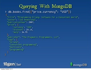 Querying With MongoDB
        > db.books.find({“price.currency”: “USD”})
          {
              “title”: “Programming Erlang: Software for a Concurrent World”,
              “author”: “Joe Armstrong”,
              “publicationYear”: 2007,
              “price”: {
                    "currency": "USD",
                    "discount": 24.14,
                    "msrp": 36.95
              },
              “publisher”: “The Pragmatic Programmers, LLC”,
              “tags”: [
                 “erlang”,
                 “concurrent programming”,
                 “multicore”,
                 “programming”
              ]
       }




Tuesday, October 16, 12
 
