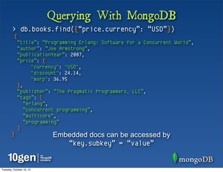 Querying With MongoDB
        > db.books.find({“price.currency”: “USD”})
          {
              “title”: “Programming Erlang: Software for a Concurrent World”,
              “author”: “Joe Armstrong”,
              “publicationYear”: 2007,
              “price”: {
                    "currency": "USD",
                    "discount": 24.14,
                    "msrp": 36.95
              },
              “publisher”: “The Pragmatic Programmers, LLC”,
              “tags”: [
                 “erlang”,
                 “concurrent programming”,
                 “multicore”,
                 “programming”
              ]
       }                  Embedded docs can be accessed by
                             “key.subkey” = “value”


Tuesday, October 16, 12
 