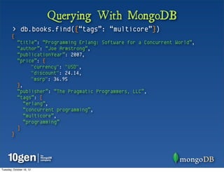 Querying With MongoDB
        > db.books.find({“tags”: “multicore”})
       {
            “title”: “Programming Erlang: Software for a Concurrent World”,
            “author”: “Joe Armstrong”,
            “publicationYear”: 2007,
            “price”: {
                  "currency": "USD",
                  "discount": 24.14,
                  "msrp": 36.95
            },
            “publisher”: “The Pragmatic Programmers, LLC”,
            “tags”: [
               “erlang”,
               “concurrent programming”,
               “multicore”,
               “programming”
            ]
       }




Tuesday, October 16, 12
 