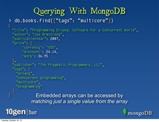 Querying With MongoDB
        > db.books.find({“tags”: “multicore”})
       {
            “title”: “Programming Erlang: Software for a Concurrent World”,
            “author”: “Joe Armstrong”,
            “publicationYear”: 2007,
            “price”: {
                  "currency": "USD",
                  "discount": 24.14,
                  "msrp": 36.95
            },
            “publisher”: “The Pragmatic Programmers, LLC”,
            “tags”: [
               “erlang”,
               “concurrent programming”,
               “multicore”,
               “programming”
            ]
       }                   Embedded arrays can be accessed by
                          matching just a single value from the array


Tuesday, October 16, 12
 