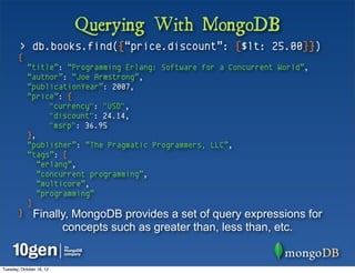 Querying With MongoDB
        > db.books.find({“price.discount”: {$lt: 25.00}})
       {
            “title”: “Programming Erlang: Software for a Concurrent World”,
            “author”: “Joe Armstrong”,
            “publicationYear”: 2007,
            “price”: {
                  "currency": "USD",
                  "discount": 24.14,
                  "msrp": 36.95
            },
            “publisher”: “The Pragmatic Programmers, LLC”,
            “tags”: [
               “erlang”,
               “concurrent programming”,
               “multicore”,
               “programming”
            ]
       }       Finally, MongoDB provides a set of query expressions for
                     concepts such as greater than, less than, etc.


Tuesday, October 16, 12
 