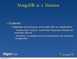 MongoDB as a Database



              • Scalability
                          • Database should grow and scale with our application
                             • Replica Sets: Robust, modernized Replication Model with
                             automatic failover
                             • Sharding: n-scalable horizontal partitioning with automatic
                             management




Tuesday, October 16, 12
 