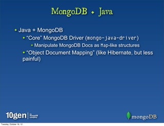 MongoDB + Java

              • Java + MongoDB
                          • “Core” MongoDB Driver (mongo-java-driver)
                             • Manipulate MongoDB Docs as Map-like structures
                          • “Object Document Mapping” (like Hibernate, but less
                          painful)




Tuesday, October 16, 12
 