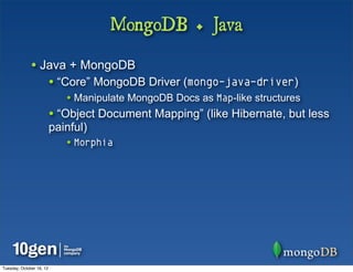 MongoDB + Java

              • Java + MongoDB
                          • “Core” MongoDB Driver (mongo-java-driver)
                             • Manipulate MongoDB Docs as Map-like structures
                          • “Object Document Mapping” (like Hibernate, but less
                          painful)
                             • Morphia




Tuesday, October 16, 12
 
