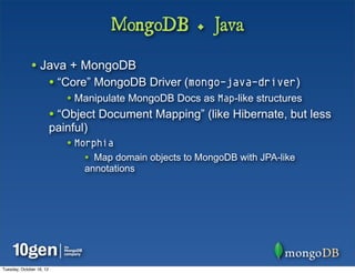 MongoDB + Java

              • Java + MongoDB
                          • “Core” MongoDB Driver (mongo-java-driver)
                             • Manipulate MongoDB Docs as Map-like structures
                          • “Object Document Mapping” (like Hibernate, but less
                          painful)
                             • Morphia
                                 • Map domain objects to MongoDB with JPA-like
                                 annotations




Tuesday, October 16, 12
 