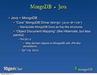 MongoDB + Java

              • Java + MongoDB
                          • “Core” MongoDB Driver (mongo-java-driver)
                             • Manipulate MongoDB Docs as Map-like structures
                          • “Object Document Mapping” (like Hibernate, but less
                          painful)
                             • Morphia
                                 • Map domain objects to MongoDB with JPA-like
                                 annotations
                             • Spring Data




Tuesday, October 16, 12
 