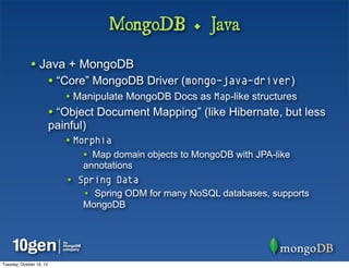 MongoDB + Java

              • Java + MongoDB
                          • “Core” MongoDB Driver (mongo-java-driver)
                             • Manipulate MongoDB Docs as Map-like structures
                          • “Object Document Mapping” (like Hibernate, but less
                          painful)
                             • Morphia
                                 • Map domain objects to MongoDB with JPA-like
                                 annotations
                             • Spring Data
                                 • Spring ODM for many NoSQL databases, supports
                                 MongoDB




Tuesday, October 16, 12
 