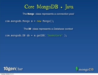 Core MongoDB + Java
                          The Mongo class represents a connection pool

        com.mongodb.Mongo m = new Mongo();

                          The DB class represents a Database context

        com.mongodb.DB db = m.getDB( "bookstore" );




Tuesday, October 16, 12
 