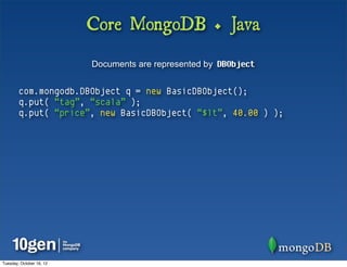 Core MongoDB + Java
                          Documents are represented by DBObject


        com.mongodb.DBObject q = new BasicDBObject();
        q.put( “tag”, “scala” );
        q.put( “price”, new BasicDBObject( “$lt”, 40.00 ) );




Tuesday, October 16, 12
 