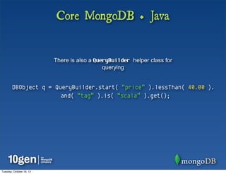 Core MongoDB + Java


                          There is also a QueryBuilder helper class for
                                             querying


        DBObject q = QueryBuilder.start( “price” ).lessThan( 40.00 ).
                       and( “tag” ).is( “scala” ).get();




Tuesday, October 16, 12
 