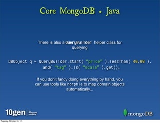 Core MongoDB + Java


                           There is also a QueryBuilder helper class for
                                              querying


        DBObject q = QueryBuilder.start( “price” ).lessThan( 40.00 ).
                       and( “tag” ).is( “scala” ).get();

                           If you don’t fancy doing everything by hand, you
                          can use tools like Morphia to map domain objects
                                            automatically...




Tuesday, October 16, 12
 