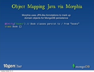 Object Mapping Java via Morphia
                          Morphia uses JPA-like Annotations to mark up
                           domain objects for MongoDB persistence

        @Entity("books") // Book classes persist to / from “books”
        class Book {}




Tuesday, October 16, 12
 